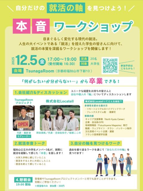 12/5（金）、TsunagaRoomにて就活ワークショップを開催します！

株式会社Locatellさん と共同で、
「就活の本質」にじっくり向き合える内容をご用意しました。
就活について不安な方やお悩みがある方はぜひご参加ください！

■ 日時
2025年12月5日（金） 17:00〜19:00（受付 16:30〜）

■ 会場
TsunagaRoom(京都府福知山市下新10)

■ 対象
大学生 ／ 定員20名

■ プログラム内容
・企業紹介＆ディスカッション
・就活経験者による“本音トーク”
・自分の軸を見つけるワーク
・懇親会（希望者／参加費300円）

「やりたいことが分からない」
「就活がなんとなく不安」
そんな学生さんにこそ参加してほしい内容です。

少人数だからこそ、気軽に話しやすい雰囲気のイベントです。皆さんの参加をお待ちしています。

参加申し込みは2枚目のQRコードまたは当アカウントのストーリーハイライトからご確認ください！
#就活イベント
#就活準備
#キャリア支援
#福知山
#TsunagaRoom
#Locatell
#北近畿
#大学生向け
#自分の軸
#就活不安
#ワークショップ
#キャリアデザイン
#学生支援
#北京都キャリア
#カフェ
#イベント
#就活